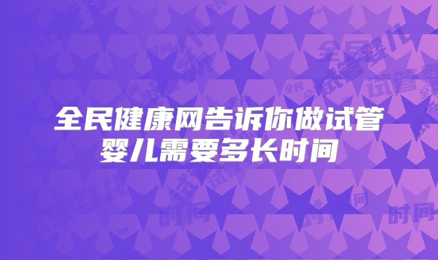 全民健康网告诉你做试管婴儿需要多长时间