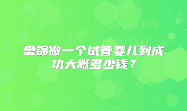 盘锦做一个试管婴儿到成功大概多少钱？