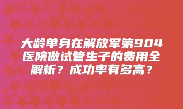 大龄单身在解放军第904医院做试管生子的费用全解析？成功率有多高？
