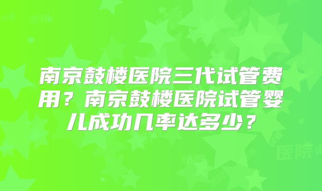 南京鼓楼医院三代试管费用?南京鼓楼医院试管婴儿成功几率达多少?