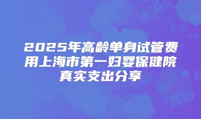 2025年高龄单身试管费用上海市第一妇婴保健院真实支出分享