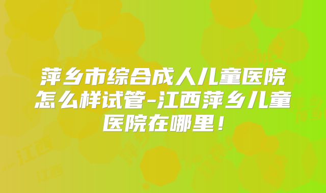 萍乡市综合成人儿童医院怎么样试管-江西萍乡儿童医院在哪里!