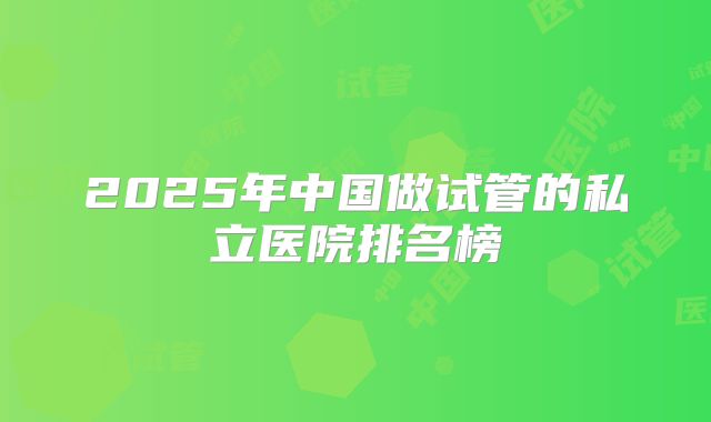 2025年中国做试管的私立医院排名榜