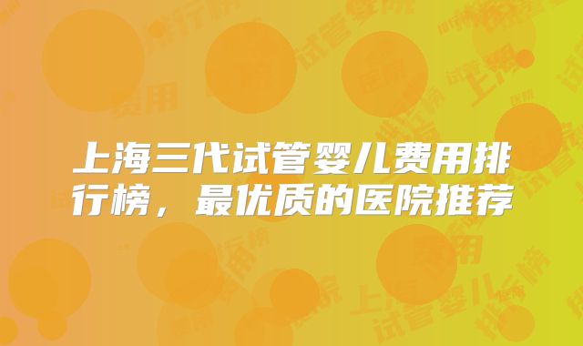 上海三代试管婴儿费用排行榜，最优质的医院推荐
