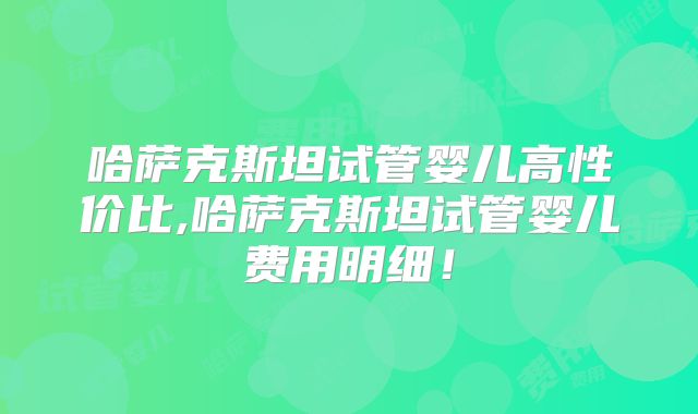 哈萨克斯坦试管婴儿高性价比,哈萨克斯坦试管婴儿费用明细！