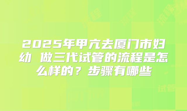 2025年甲亢去厦门市妇幼 做三代试管的流程是怎么样的?步骤有哪些