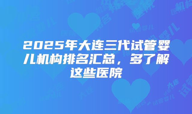 2025年大连三代试管婴儿机构排名汇总,多了解这些医院