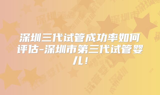 深圳三代试管成功率如何评估-深圳市第三代试管婴儿!