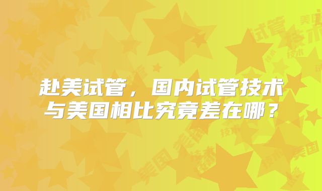 赴美试管，国内试管技术与美国相比究竟差在哪？