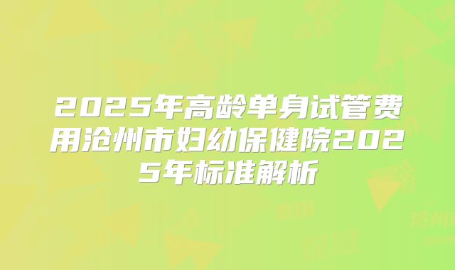 2025年高龄单身试管费用沧州市妇幼保健院2025年标准解析