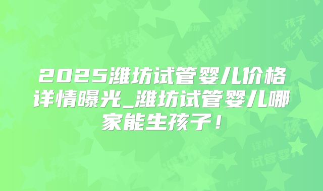 2025潍坊试管婴儿价格详情曝光_潍坊试管婴儿哪家能生孩子！