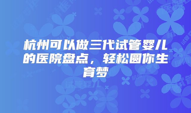 杭州可以做三代试管婴儿的医院盘点，轻松圆你生育梦