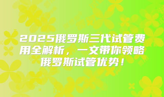 2025俄罗斯三代试管费用全解析，一文带你领略俄罗斯试管优势！