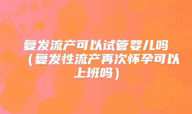 复发流产可以试管婴儿吗（复发性流产再次怀孕可以上班吗）