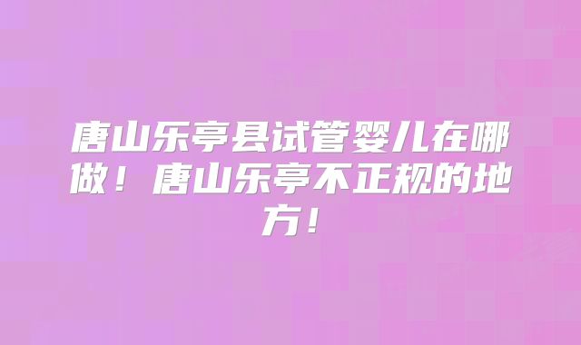 唐山乐亭县试管婴儿在哪做！唐山乐亭不正规的地方！
