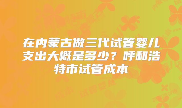 在内蒙古做三代试管婴儿支出大概是多少？呼和浩特市试管成本