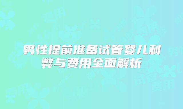 男性提前准备试管婴儿利弊与费用全面解析