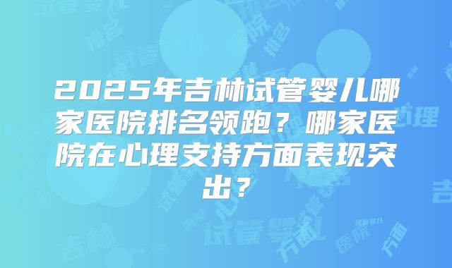 2025年吉林试管婴儿哪家医院排名领跑？哪家医院在心理支持方面表现突出？
