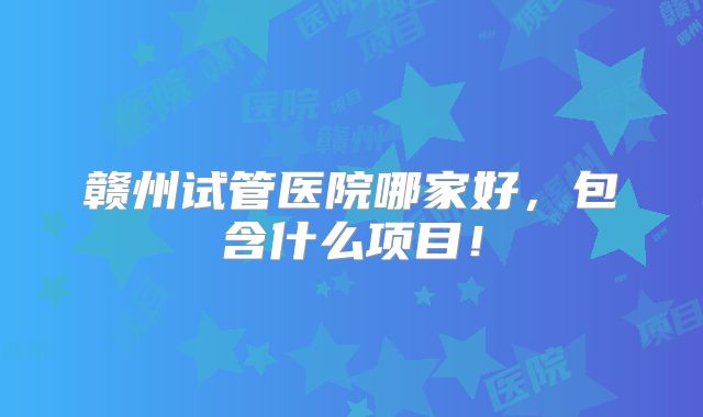 赣州试管医院哪家好，包含什么项目！