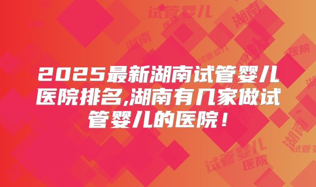 2025最新湖南试管婴儿医院排名,湖南有几家做试管婴儿的医院!