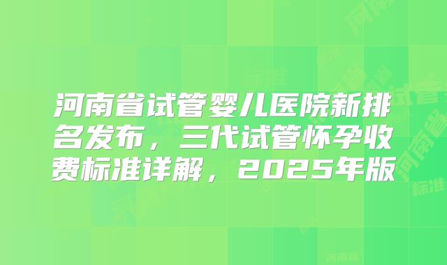 河南省试管婴儿医院新排名发布，三代试管怀孕收费标准详解，2025年版