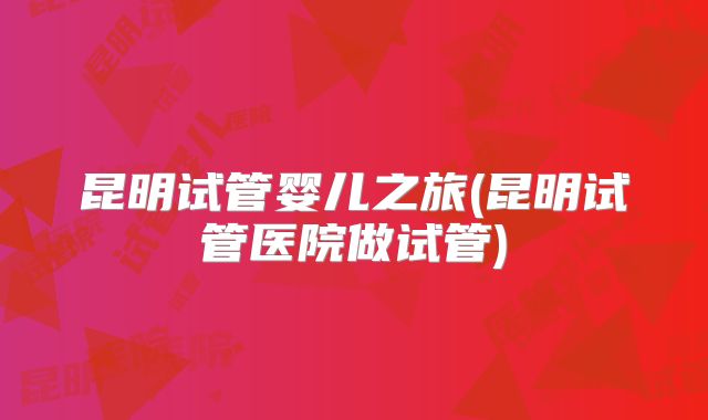 昆明试管婴儿之旅(昆明试管医院做试管)