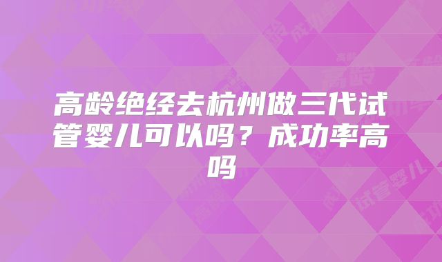 高龄绝经去杭州做三代试管婴儿可以吗？成功率高吗
