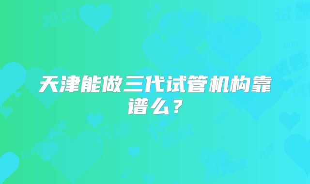 天津能做三代试管机构靠谱么?