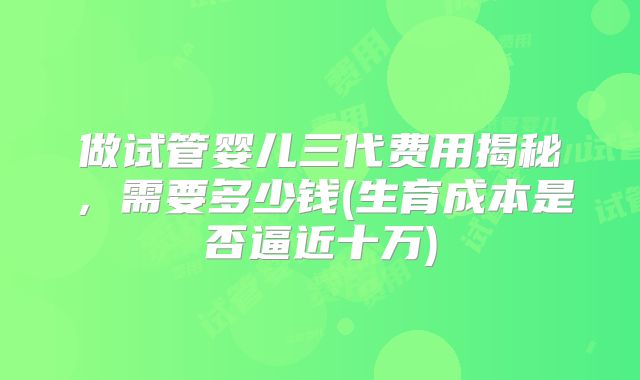做试管婴儿三代费用揭秘,需要多少钱(生育成本是否逼近十万)