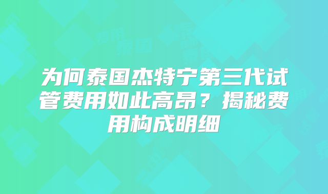 为何泰国杰特宁第三代试管费用如此高昂？揭秘费用构成明细