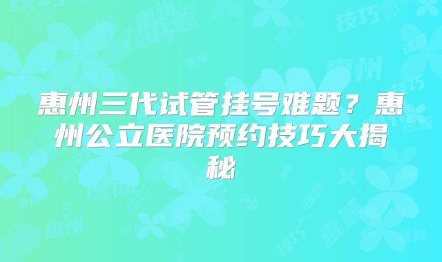 惠州三代试管挂号难题？惠州公立医院预约技巧大揭秘