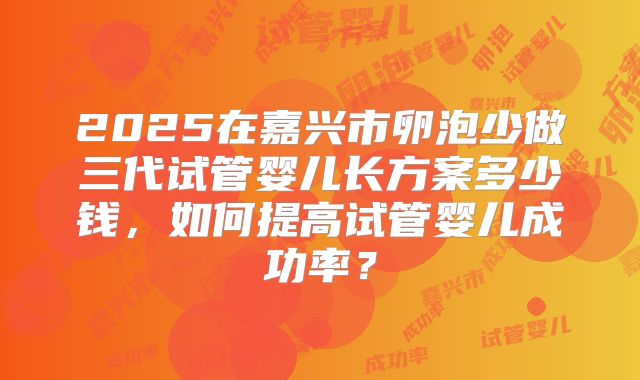 2025在嘉兴市卵泡少做三代试管婴儿长方案多少钱，如何提高试管婴儿成功率？
