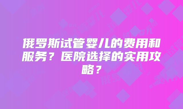 俄罗斯试管婴儿的费用和服务？医院选择的实用攻略？