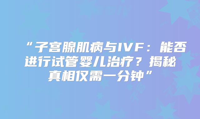 “子宫腺肌病与IVF：能否进行试管婴儿治疗？揭秘真相仅需一分钟”