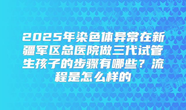 2025年染色体异常在新疆军区总医院做三代试管生孩子的步骤有哪些?流程是怎么样的
