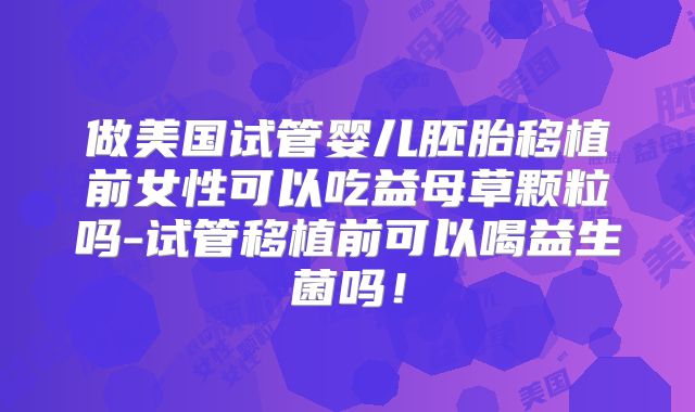 做美国试管婴儿胚胎移植前女性可以吃益母草颗粒吗-试管移植前可以喝益生菌吗!