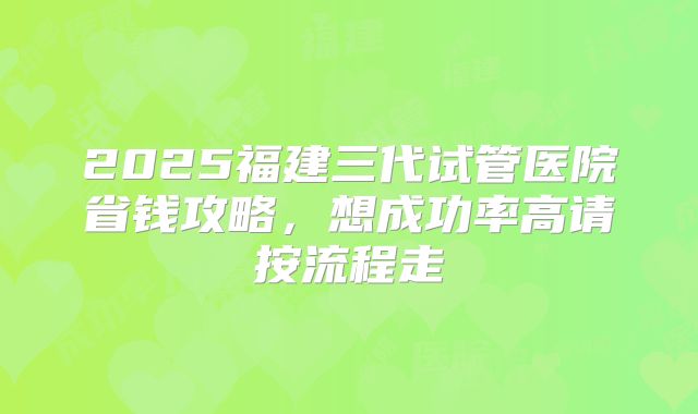 2025福建三代试管医院省钱攻略，想成功率高请按流程走