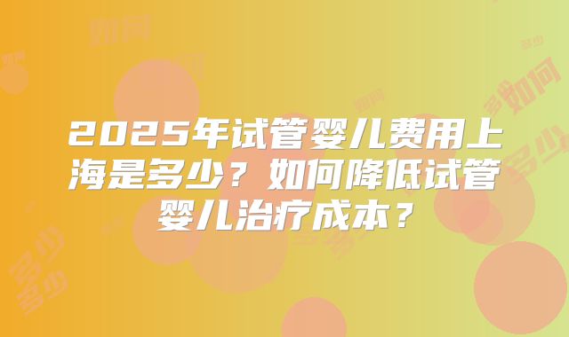 2025年试管婴儿费用上海是多少？如何降低试管婴儿治疗成本？
