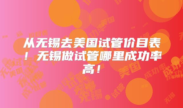 从无锡去美国试管价目表！无锡做试管哪里成功率高！