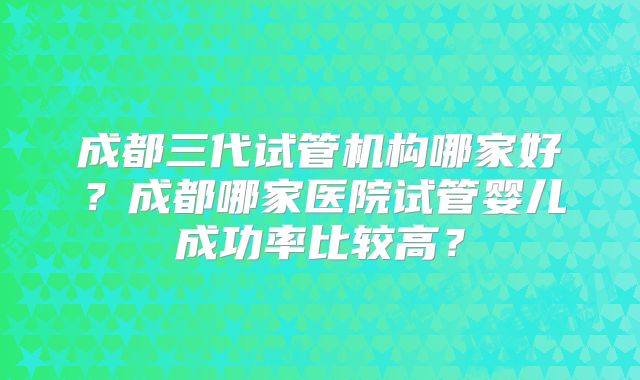 成都三代试管机构哪家好？成都哪家医院试管婴儿成功率比较高？