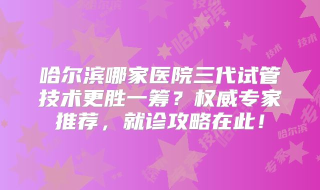 哈尔滨哪家医院三代试管技术更胜一筹？权威专家推荐，就诊攻略在此！