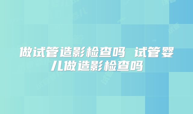 做试管造影检查吗 试管婴儿做造影检查吗