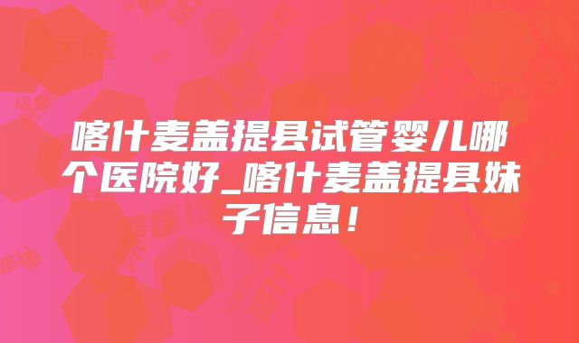 喀什麦盖提县试管婴儿哪个医院好_喀什麦盖提县妹子信息！