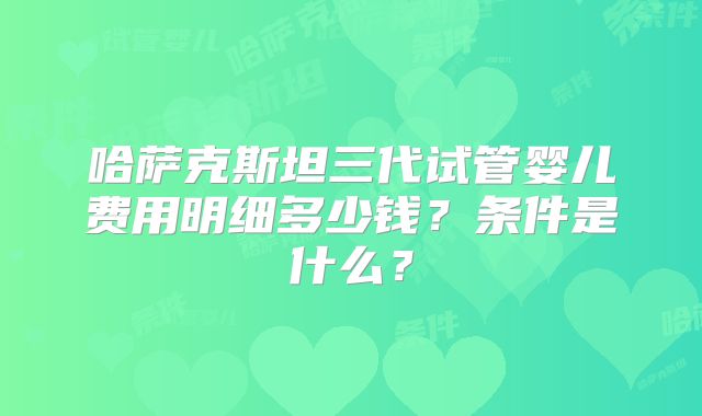 哈萨克斯坦三代试管婴儿费用明细多少钱？条件是什么？