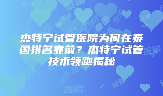 杰特宁试管医院为何在泰国排名靠前？杰特宁试管技术领跑揭秘