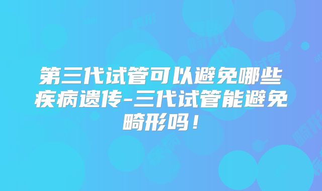 第三代试管可以避免哪些疾病遗传-三代试管能避免畸形吗!