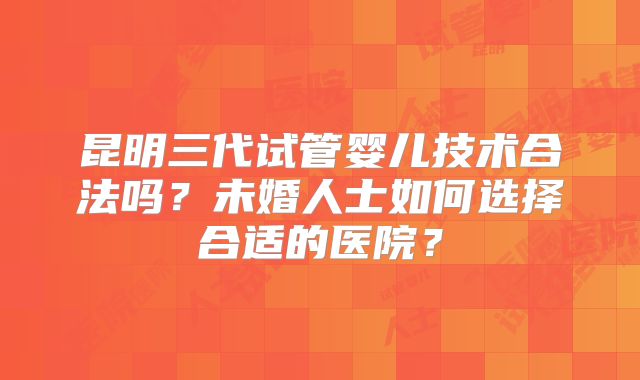 昆明三代试管婴儿技术合法吗？未婚人士如何选择合适的医院？