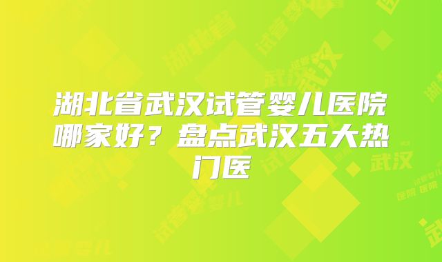 湖北省武汉试管婴儿医院哪家好？盘点武汉五大热门医