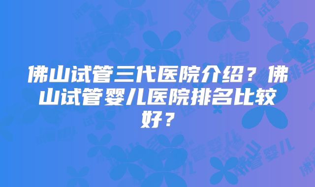 佛山试管三代医院介绍？佛山试管婴儿医院排名比较好？