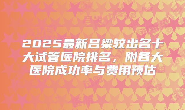 2025最新吕梁较出名十大试管医院排名，附各大医院成功率与费用预估